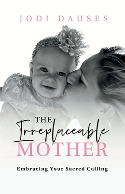 The Irreplaceable Mother: Embracing Your Sacred Calling by Dauses, Jodi