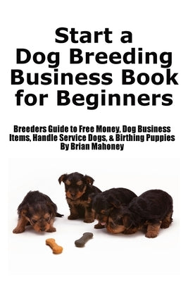 Start a Dog Breeding Business Book for Beginners: Breeders Guide to Free Money, Dog Business Items, Handle Service Dogs, & Birthing Puppies by Mahoney, Brian