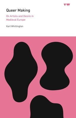 Queer Making: On Artists and Desire in Medieval Europe by Whittington, Karl