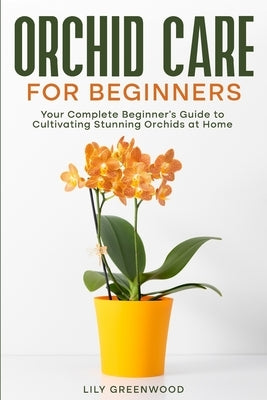 Orchid Care for Beginners: Your Complete Beginner's Guide to Cultivating Stunning Orchids at Home by Greenwood, Lily