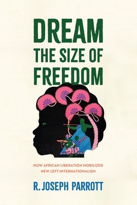 Dream the Size of Freedom: How African Liberation Mobilized New Left Internationalism by Parrott, R. Joseph