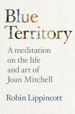 Blue Territory: A meditation on the life and work of Joan Mitchell by Lippincott, Robin