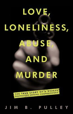 Love, Loneliness, Abuse, and Murder: The True Story of a Woman Desperately Seeking Companionship by Pulley, Jim B.