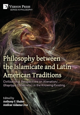 Philosophy between the Islamicate and Latin American Traditions: Civilizational Perspectives on Alienation/Ghayriyya (Otherness) in the Knowing/Existi by Shaker, Anthony F.