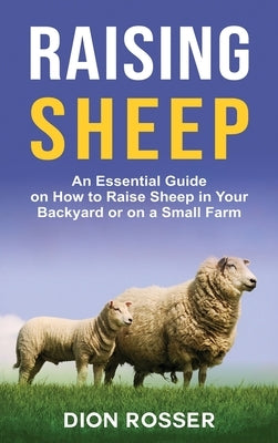 Raising Sheep: An Essential Guide on How to Raise Sheep in Your Backyard or on a Small Farm by Rosser, Dion