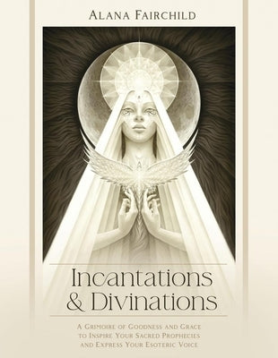Incantations & Divinations: A Grimoire of Goodness and Grace to Inspire Your Sacred Prophecies and Express Your Esoteric Voice by Fairchild, Alana