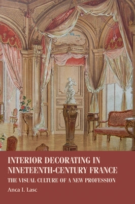 Interior Decorating in Nineteenth-Century France: The Visual Culture of a New Profession by Lasc, Anca I.