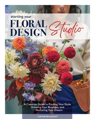 Starting Your Floral Design Studio: A Creative Guide to Finding Your Style, Growing Your Business, and Nurturing Your Dream by Beaussart, Justine