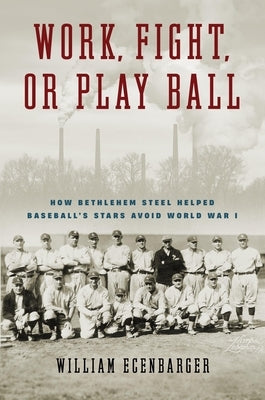 Work, Fight, or Play Ball: How Bethlehem Steel Helped Baseball's Stars Avoid World War I by Ecenbarger, William