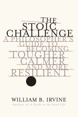 The Stoic Challenge: A Philosopher's Guide to Becoming Tougher, Calmer, and More Resilient by Irvine, William B.