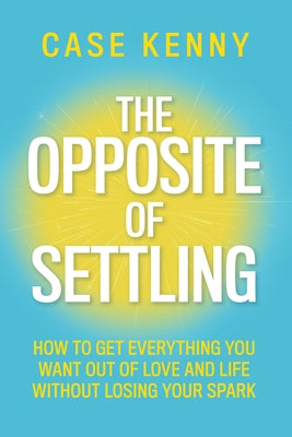 The Opposite of Settling: How to Get Everything You Want Out of Love and Life Without Losing Your Spark by Kenny, Case