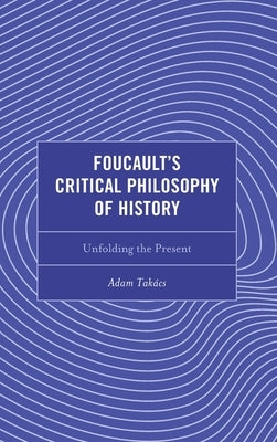 Foucault's Critical Philosophy of History: Unfolding the Present by Tak?cs, Adam