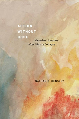 Action Without Hope: Victorian Literature After Climate Collapse by Hensley, Nathan K.