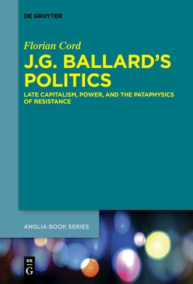 J.G. Ballard's Politics: Late Capitalism, Power, and the Pataphysics of Resistance by Cord, Florian