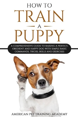 How To Train A Puppy: A Comprehensive Guide to Raising a Perfect, Obedient and Happy Dog with Simple Basic Commands, Tricks, Skills and Exercises by American Pet Training Academy