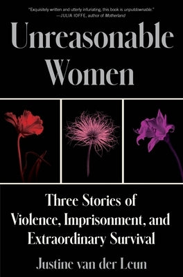 Unreasonable Women: Three Stories of Violence, Imprisonment, and Extraordinary Survival by Van Der Leun, Justine