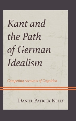 Kant and the Path of German Idealism: Competing Accounts of Cognition by Kelly, Daniel Patrick