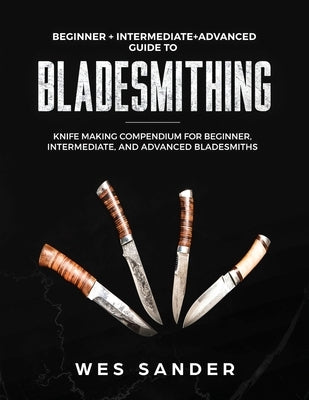 Bladesmithing: Beginner + Intermediate + Advanced Guide to Bladesmithing: Knife Making Compendium for Beginner, Intermediate, and Adv by Sander, Wes