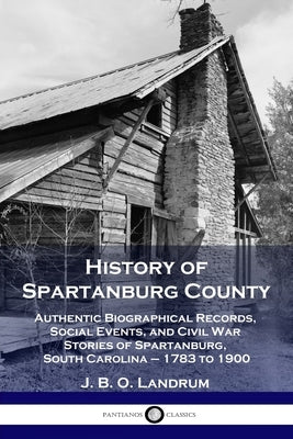 History of Spartanburg County: Authentic Biographical Records, Social Events, and Civil War Stories of Spartanburg, South Carolina - 1783 to 1900 by Landrum, J. B. O.