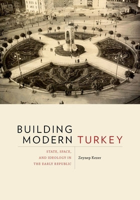 Building Modern Turkey: State, Space, and Ideology in the Early Republic by Kezer, Zeynep