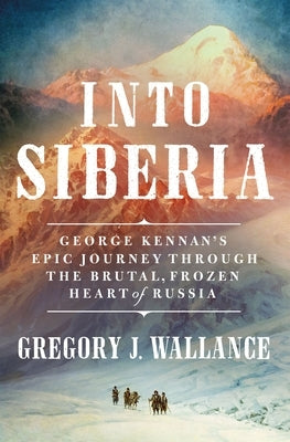 Into Siberia: George Kennan's Epic Journey Through the Brutal, Frozen Heart of Russia by Wallance, Gregory J.