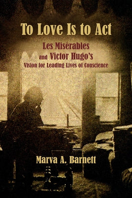 To Love Is to ACT: Les Misérables and Victor Hugo's Vision for Leading Lives of Conscience by Barnett, Marva A.