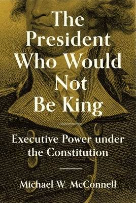 The President Who Would Not Be King: Executive Power Under the Constitution by McConnell, Michael W.