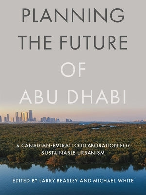 Planning the Future of Abu Dhabi: A Canadian-Emirati Collaboration for Sustainable Urbanism by Beasley, Larry