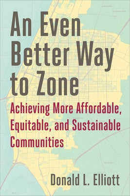 An Even Better Way to Zone: Achieving More Affordable, Equitable, and Sustainable Communities by Elliott, Donald L.