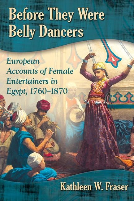 Before They Were Belly Dancers: European Accounts of Female Entertainers in Egypt, 1760-1870 by Fraser, Kathleen W.