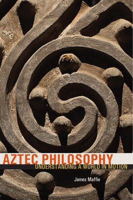 Aztec Philosophy: Understanding a World in Motion by Maffie, James