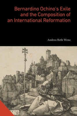 Bernardino Ochino's Exile and the Composition of an International Reformation by Wenz, Andrea Beth