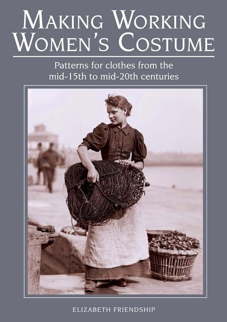 Making Working Women's Costume: Patterns for Clothes from the Mid-15th to Mid-20th Centuries by Friendship, Elizabeth