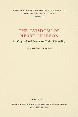 The Wisdom of Pierre Charron: An Original and Orthodox Code of Morality by Charron, Jean Daniel
