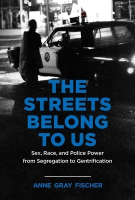 The Streets Belong to Us: Sex, Race, and Police Power from Segregation to Gentrification by Fischer, Anne Gray