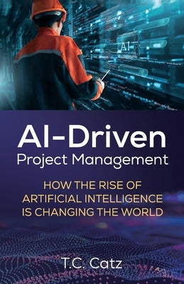 AI-Driven Project Management, How the Rise of Artificial Intelligence is Changing the World by Catz, T. C.