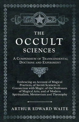 The Occult Sciences - A Compendium of Transcendental Doctrine and Experiment;Embracing an Account of Magical Practices; of Secret Sciences in Connecti by Waite, Arthur Edward