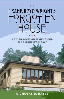 Frank Lloyd Wright's Forgotten House: How an Omission Transformed the Architect's Legacy by Hayes, Nicholas D.