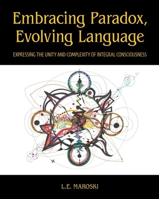 Embracing Paradox, Evolving Language: Expressing the Unity and Complexity of Integral Consciousness by Maroski, L. E.