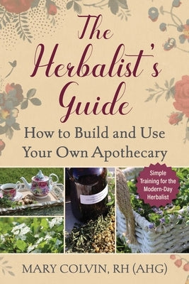 The Herbalist's Guide: How to Build and Use Your Own Apothecary by Colvin, Mary