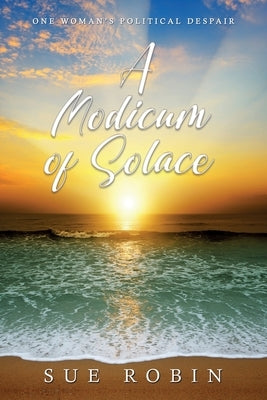 A Modicum of Solace: One Woman's Political Despair by Robin, Sue