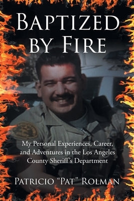 Baptized by Fire: My Personal Experiences, Career, and Adventures in the Los Angeles County Sheriff's Department by Rolman, Patricio Pat