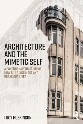 Architecture and the Mimetic Self: A Psychoanalytic Study of How Buildings Make and Break Our Lives by Huskinson, Lucy