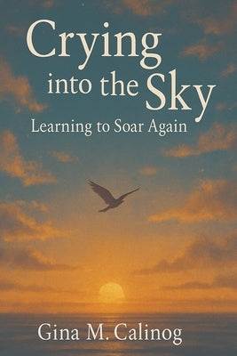 Crying into the Sky: Learning to Soar Again by Calinog, Gina M.