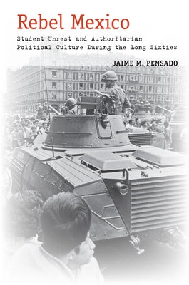 Rebel Mexico: Student Unrest and Authoritarian Political Culture During the Long Sixties by Pensado, Jaime M.