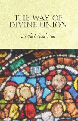 The Way of Divine Union: Being a Doctrine of Experience in the Life of Sanctity, Considered on the Faith of its Testimonies and Interpreted Aft by Waite, Arthur Edward