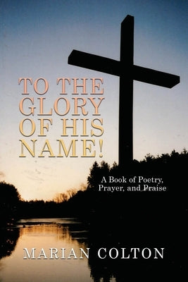 To the Glory of His Name!: A Book of Poetry, Prayer, and Praise by Colton, Marian