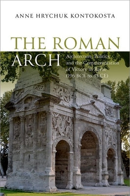 The Roman Arch: Architecture, Politics, and the Commemoration of Victory in Rome (196 Bce to 43 Ce) by Kontokosta, Anne Hrychuk