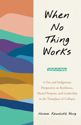 When No Thing Works: A Zen and Indigenous Perspective on Resilience, Shared Purpose, and Leadership in the Timeplace of Collapse by Wong, Norma