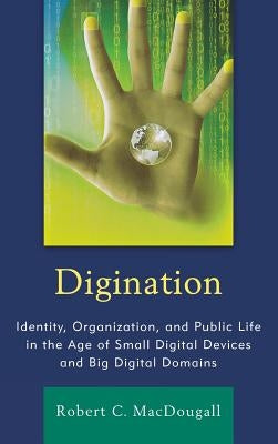 Digination: Identity, Organization, and Public Life in the Age of Small Digital Devices and Big Digital Domains by Macdougall, Robert C.